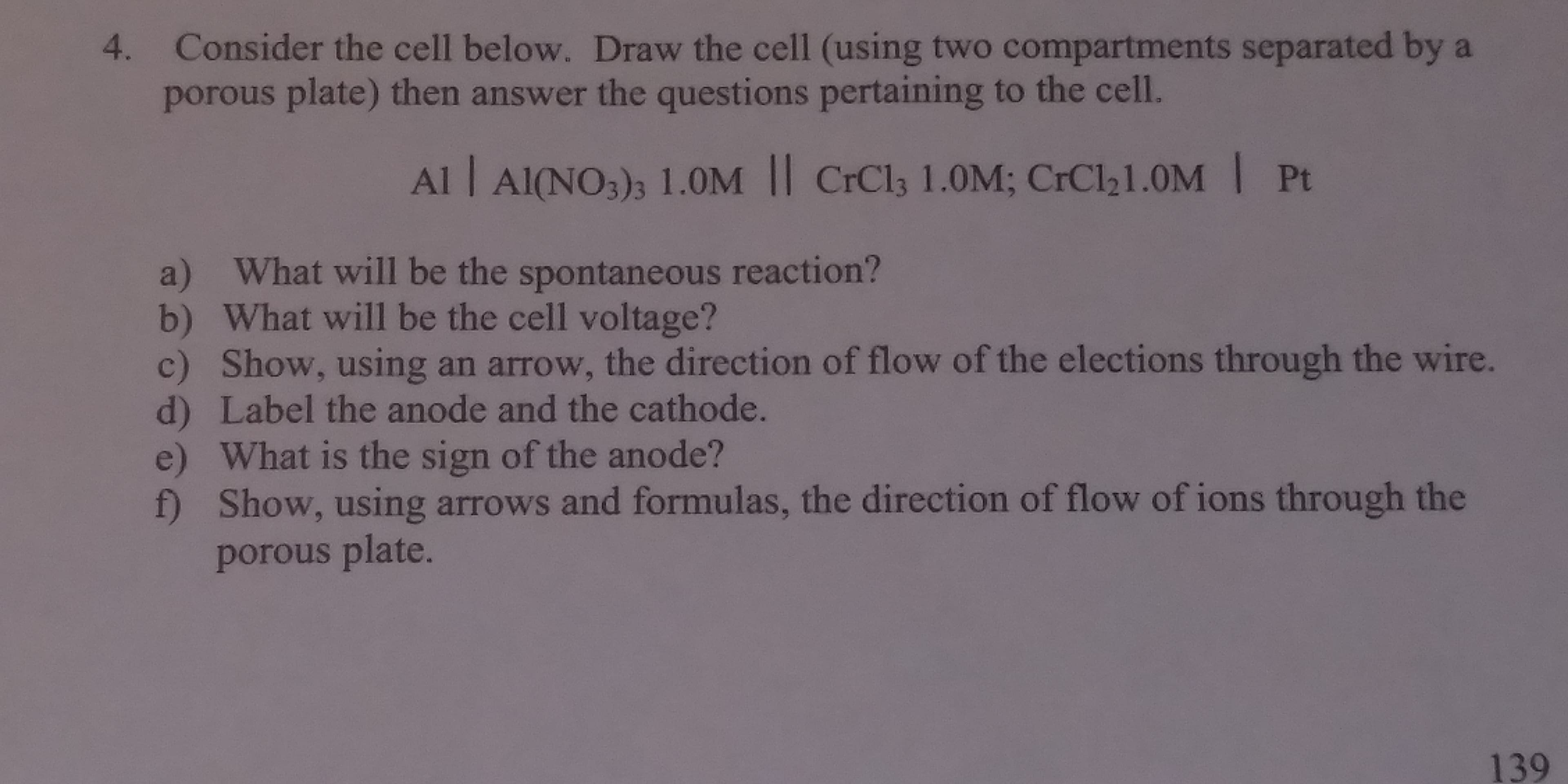Consider the cell below. Draw the cell (using two compartments separated by a
porous plate) then answer the questions pertaining to the cell.
4.
Al I AIONO)s 1.0M Il CrCls 1.0M; CrCl21.0M Pt
a) What will be the spontaneous reaction?
b) What will be the cell voltage?
c) Show, using an arrow, the direction of flow of the elections through the wire
d) Label the anode and the cathode.
e) What is the sign of the anode?
f) Show, using arrows and formulas, the direction of flow of ions through the
porous plate
139
