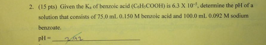 (15 pts) Given the Ka of benzoic acid (CsHsCOOH) is 6.3 X 10-5, determine the pH of a
solution that consists of 75.0 mL 0.150 M benzoic acid and 100.0 mL 0.092 M sodium
benzoate.
2.
