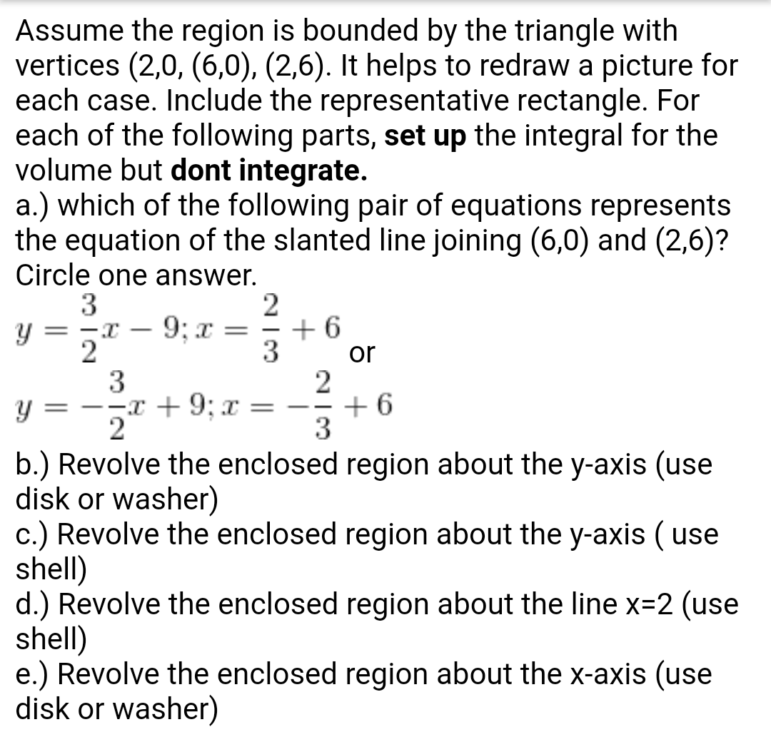 Assume the region is bounded by the triangle with
vertices (2,0, (6,0), (2,6). It helps to redraw a picture for
each case. Include the representative rectangle. For
each of the following parts, set up the integral for the
volume but dont integrate
a.) which of the following pair of equations represents
the equation of the slanted line joining (6,0) and (2,6)?
Circle one answer.
3
or
3
b.) Revolve the enclosed region about the y-axis (use
disk or washer)
c.) Revolve the enclosed region about the y-axis (use
shell)
d.) Revolve the enclosed region about the line x-2 (use
shell)
e.) Revolve the enclosed region about the x-axis (use
disk or washer)
