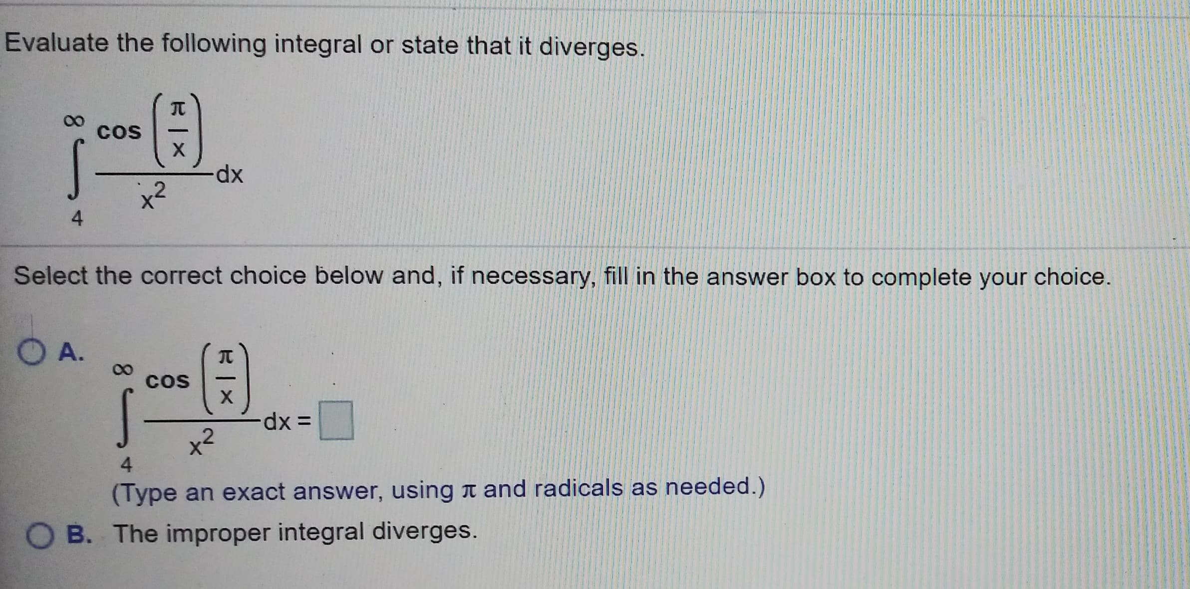 Evaluate the following integral or state that it diverges
00 cos
dx
2
4
Select the correct choice below and, if necessary, fill in the answer box to complete your choice.
兀
cos
2
4
(Type an exact answer, using π and radicals as needed.)
O B. The improper integral diverges.
