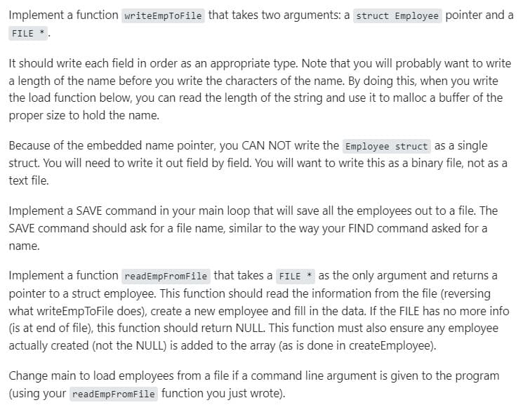 Implement a function writeEmpToFile that takes two arguments: a struct Employee pointer and a
FILE *.
It should write each field in order as an appropriate type. Note that you will probably want to write
a length of the name before you write the characters of the name. By doing this, when you write
the load function below, you can read the length of the string and use it to malloc a buffer of the
proper size to hold the name.
Because of the embedded name pointer, you CAN NOT write the Employee struct as a single
struct. You will need to write it out field by field. You will want to write this as a binary file, not as a
text file.
Implement a SAVE command in your main loop that will save all the employees out to a file. The
SAVE command should ask for a file name, similar to the way your FIND command asked for a
name.
Implement a function readEmpFromFile that takes a FILE * as the only argument and returns a
pointer to a struct employee. This function should read the information from the file (reversing
what writeEmpToFile does), create a new employee and fill in the data. If the FILE has no more info
(is at end of file), this function should return NULL. This function must also ensure any employee
actually created (not the NULL) is added to the array (as is done in createEmployee).
Change main to load employees from a file if a command line argument is given to the program
(using your readEmpFromFile function you just wrote).
