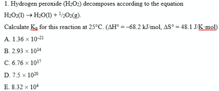 1. Hydrogen peroxide (H2O2) decomposes according to the equation
H2O2(1) → H20(1) + /½O2(g).
Calculate K, for this reaction at 25°C. (AH° = -68.2 kJ/mol, AS° = 48.1 J/K mol)
A. 1.36 x 10-21
B. 2.93 x 1014
C. 6.76 x 1017
D. 7.5 x 1020
E. 8.32 x 104
