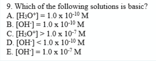 9. Which of the following solutions is basic?
A. [H3O*] = 1.0 x 10-10 M
B. [OH]= 1.0 x 10-10 M
C. [H3O*]>1.0x 10-7 M
D. [OH]<1.0 x 10-10 M
E. [OH]= 1.0 x 10-7 M
