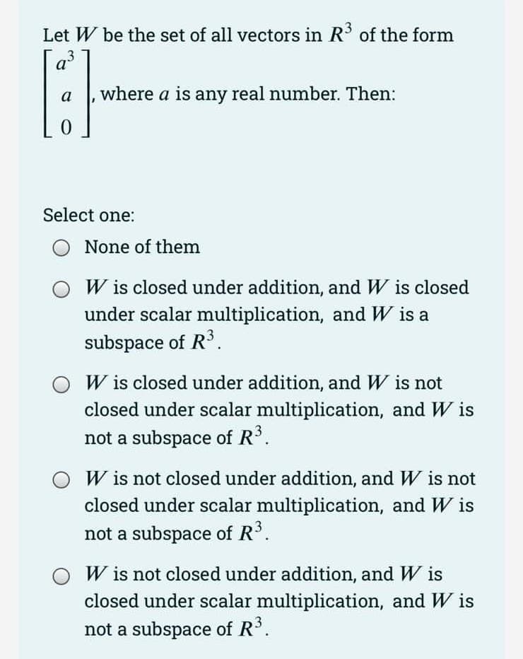 Let W be the set of all vectors in R³ of the form
a
[3]
a where a is any real number. Then:
0
Select one:
None of them
W is closed under addition, and W is closed
under scalar multiplication, and W is a
subspace of R³.
W is closed under addition, and W is not
closed under scalar multiplication, and Wis
not a subspace of R³.
W is not closed under addition, and W is not
closed under scalar multiplication, and Wis
not a subspace of R³.
W is not closed under addition, and Wis
closed under scalar multiplication, and Wis
not a subspace of R³.