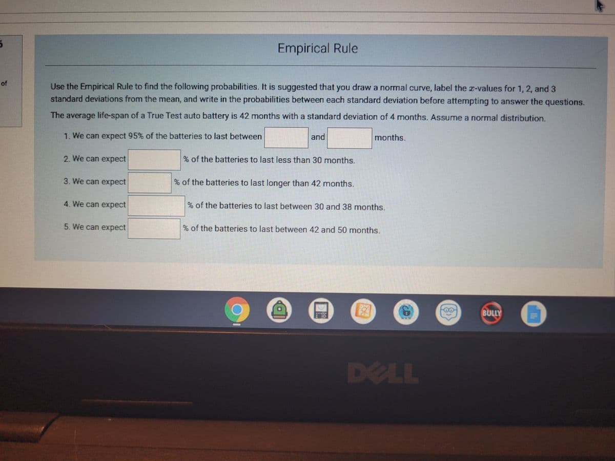 Empirical Rule
of
Use the Empirical Rule to find the following probabilities. It is suggested that you draw a normal curve, label the z-values for 1,2, and 3
standard deviations from the mean, and write in the probabilities between each standard deviation before attempting to answer the questions.
The average life-span of a True Test auto battery is 42 months with a standard deviation of 4 months. Assume a normal distribution.
1. We can expect 95% of the batteries to last between
and
months.
2. We can expect
of the batteries to last less than 30 months.
3. We can expect
of the batteries to last longer than 42 months.
4. We can expect
% of the batteries to last between 30 and 38 months.
5. We can expect
% of the batteries to last between 42 and 50 months.
BULLY
DELL
