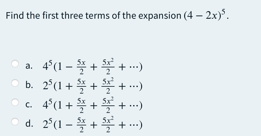 Find the first three terms of the expansion (4 – 2x).
5x?
+ ...)
5x
* +
b. 2°(1+ * + + .)
4°(1 + + + ..)
d. 2°(1 – * + + ..)
a. 4°(1 –
|
2
5x?
+ ...)
5x
+ ...)
5х
С.
2
2
5x2
