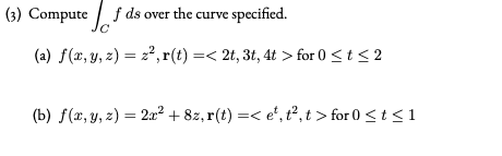 (3) Compute f ds over the curve specified.
(a) f(x, y, z) = 2²,r(t) =< 2t, 3t, 4t > for 0 <t< 2
(b) f(x, y, z) = 2a² + 8z, r(t) =< e', t², t > for 0 <t <1
