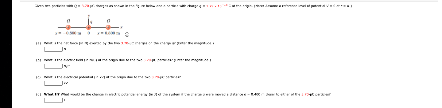(a) What is the net force (in N) exerted by the two 3.70-pC charges on the charge q? (Enter the magnitude.)
N
(b) What is the electric field (in N/C) at the origin due to the two 3.70-uc particles? (Enter the magnitude.)
|N/C
(c) What is the electrical potential (in kV) at the origin due to the two 3.70-µC particles?
kV
(d) What If? What would be the change in electric potential energy (in J) of the system if the charge q were moved a distance d = 0.400 m closer to either of the 3.70-uC particles?
