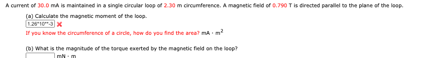 A current of 30.0 mA is maintained in a single circular loop of 2.30 m circumference. A magnetic field of 0.790 T is directed parallel to the plane of the loop.
(a) Calculate the magnetic moment of the loop.
1.26*10**-3 x
If you know the circumference of a circle, how do you find the area? mA ·
•m²
(b) What is the magnitude of the torque exerted by the magnetic field on the loop?
mN - m
