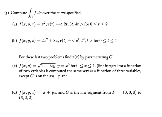 (3) Compute
f ds over the curve specified.
(a) f(x, y, z) = 2²,r(t) =< 2t, 3t, 4t > for 0 <t< 2
(b) f(x, y, z) = 2a² + 8z, r(t) =< e', t², t > for 0 <t < 1
For these last two problems find r(t) by parametrizing C.
(c) f(x, y) = VI+ 9æy, y = x³ for 0 < x < 1. (line integral for a function
of two variables is computed the same way as a function of three variables,
except C is on the xy- plane.
(d) f(x, y, z) = x + yz, and C is the line segment from P = (0,0,0) to
(6, 2, 2).
