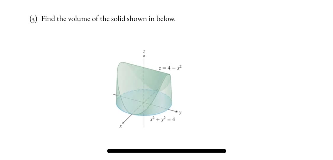 (s) Find the volume of the solid shown in below.
z = 4 – x?
x² + y² = 4
