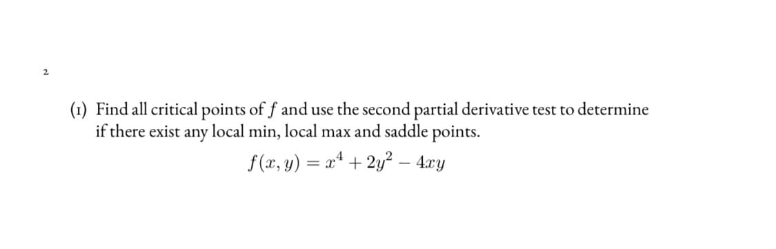 (1) Find all critical points of f and use the second partial derivative test to determine
if there exist any local min, local max and saddle points.
f(x, y) = x4 + 2y² – 4xy
