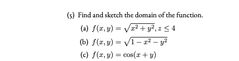 (s) Find and sketch the domain of the function.
(a) f(x, y) = Va2 + y², z < 4
(b) f(x, y) = V1– x² – y2
(c) f(x, y) = cos(x + y)
