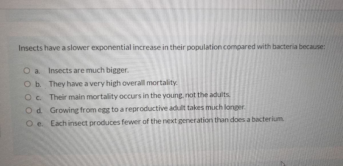 Insects have a slower exponential increase in their population compared with bacteria because;
Oa.
Insects are much bigger.
O b. They have a very high overall mortality,
Oc.
Their main mortality occurs in the young, not the adults.
O d. Growing from egg to areproductive adult takes much longer.
Each insect produces fewer of the next generation than doesa bacterium.
