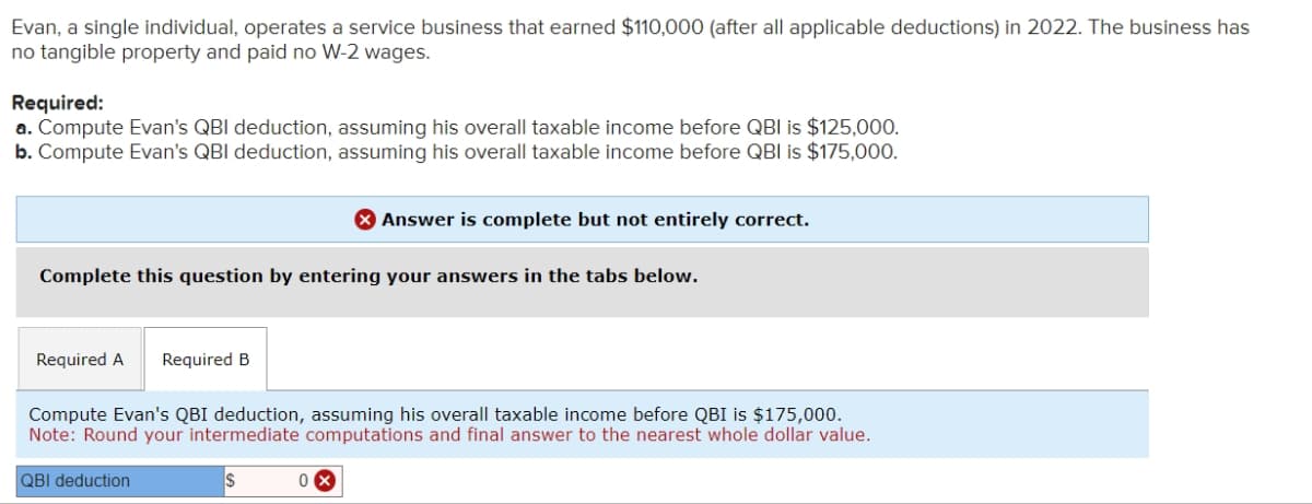 Evan, a single individual, operates a service business that earned $110,000 (after all applicable deductions) in 2022. The business has
no tangible property and paid no W-2 wages.
Required:
a. Compute Evan's QBI deduction, assuming his overall taxable income before QBI is $125,000.
b. Compute Evan's QBI deduction, assuming his overall taxable income before QBI is $175,000.
Complete this question by entering your answers in the tabs below.
Required A Required B
Answer is complete but not entirely correct.
Compute Evan's QBI deduction, assuming his overall taxable income before QBI is $175,000.
Note: Round your intermediate computations and final answer to the nearest whole dollar value.
QBI deduction
0
