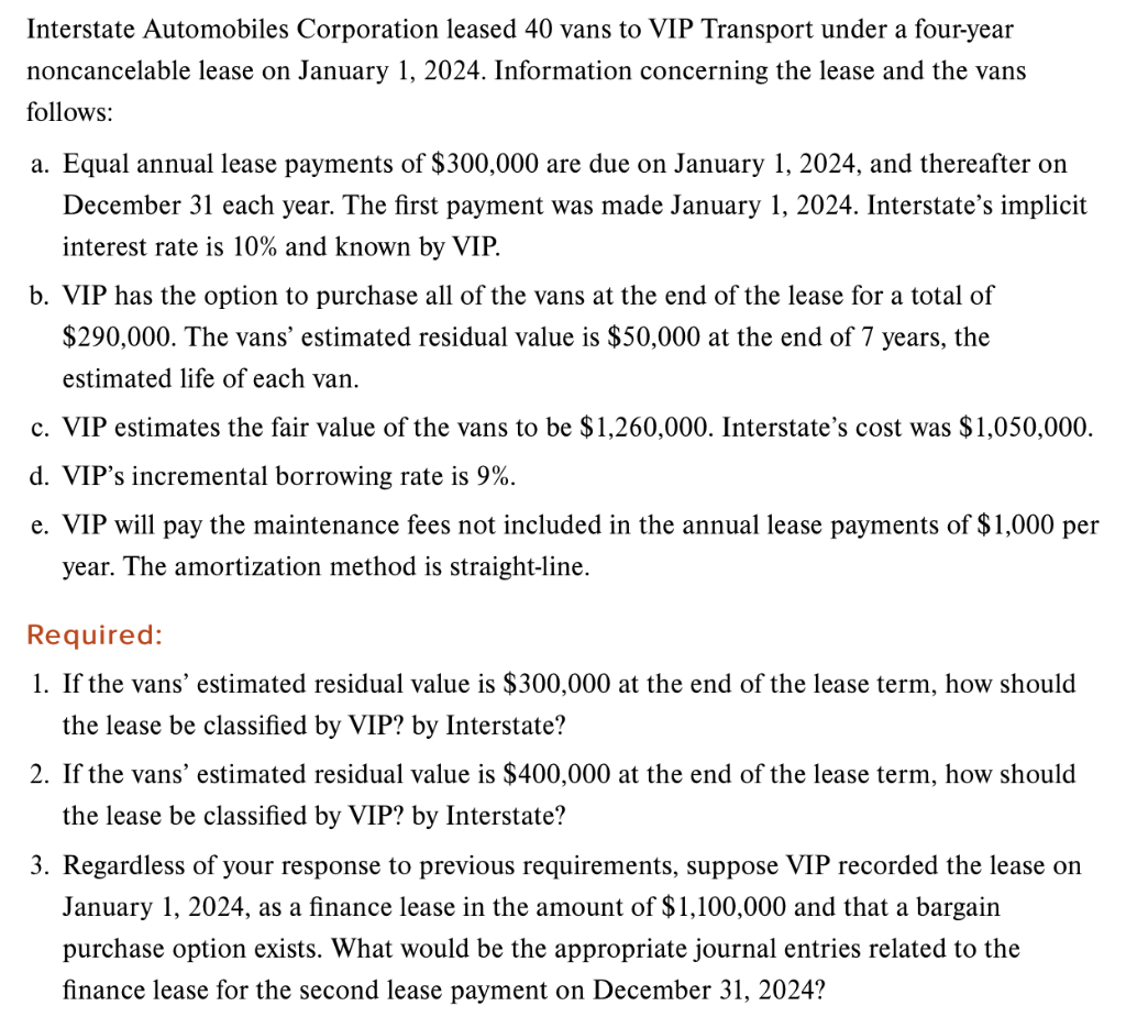 Interstate Automobiles Corporation leased 40 vans to VIP Transport under a four-year
noncancelable lease on January 1, 2024. Information concerning the lease and the vans
follows:
a. Equal annual lease payments of $300,000 are due on January 1, 2024, and thereafter on
December 31 each year. The first payment was made January 1, 2024. Interstate's implicit
interest rate is 10% and known by VIP.
b. VIP has the option to purchase all of the vans at the end of the lease for a total of
$290,000. The vans' estimated residual value is $50,000 at the end of 7 years, the
estimated life of each van.
c. VIP estimates the fair value of the vans to be $1,260,000. Interstate's cost was $1,050,000.
d. VIP's incremental borrowing rate is 9%.
e. VIP will pay the maintenance fees not included in the annual lease payments of $1,000 per
year. The amortization method is straight-line.
Required:
1. If the vans' estimated residual value is $300,000 at the end of the lease term, how should
the lease be classified by VIP? by Interstate?
2. If the vans' estimated residual value is $400,000 at the end of the lease term, how should
the lease be classified by VIP? by Interstate?
3. Regardless of your response to previous requirements, suppose VIP recorded the lease on
January 1, 2024, as a finance lease in the amount of $1,100,000 and that a bargain
purchase option exists. What would be the appropriate journal entries related to the
finance lease for the second lease payment on December 31, 2024?