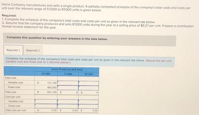 Harris Company manufactures and sells a single product. A partially completed schedule of the company's total costs and costs per
unit over the relevant range of 57,000 to 97,000 units is given below:
Required:
1. Complete the schedule of the company's total costs and costs per unit as given in the relevant tab below.
2. Assume that the company produces and sells 87,000 units during the year at a selling price of $9.27 per unit. Prepare a contribution
format income statement for the year.
Complete this question by entering your answers in the tabs below.
Required 1 Required 2
Complete the schedule of the company's total costs and costs per unit as given in the relevant tab below. (Round the per unit
variable cost and fixed cost to 2 decimal places.)
Total cost
Variable cost
Fixed cost
Total cost
Cost per unit
Variable cost
Fixed cost
Total cost per unit
$
$
$
57,000
Units Produced and Sold
77,000
131,100
460,000
591,100 $
0.00 $
0 $
0.00 $
97,000
0
0.00