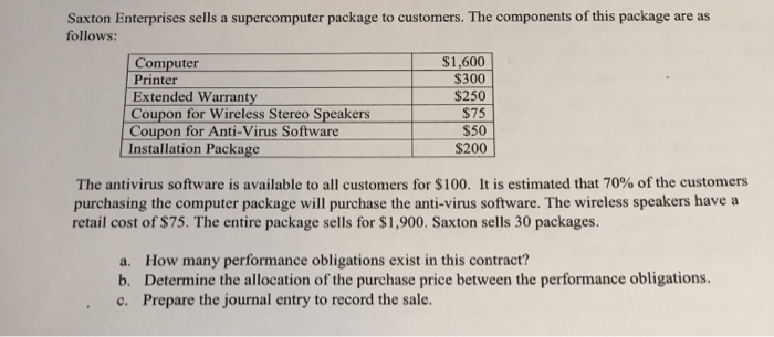 Saxton Enterprises sells a supercomputer package to customers. The components of this package are as
follows:
Computer
Printer
Extended Warranty
Coupon for Wireless Stereo Speakers
Coupon for Anti-Virus Software
Installation Package
$1,600
$300
$250
$75
$50
$200
The antivirus software is available to all customers for $100. It is estimated that 70% of the customers
purchasing the computer package will purchase the anti-virus software. The wireless speakers have a
retail cost of $75. The entire package sells for $1,900. Saxton sells 30 packages.
a. How many performance obligations exist in this contract?
b. Determine the allocation of the purchase price between the performance obligations.
c. Prepare the journal entry to record the sale.