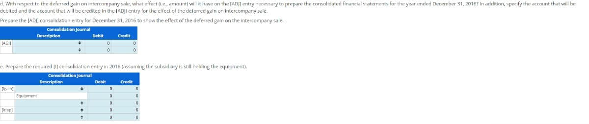 d. With respect to the deferred gain on intercompany sale, what effect (i.e., amount) will it have on the [AD]] entry necessary to prepare the consolidated financial statements for the year ended December 31, 2016? In addition, specify the account that will be
debited and the account that will be credited in the [ADJ] entry for the effect of the deferred gain on Intercompany sale.
Prepare the [ADJ] consolidation entry for December 31, 2016 to show the effect of the deferred gain on the intercompany sale.
Consolidation Journal
[AD]]
[gain]
[idep]
Description
Equipment
+
÷
Description
e. Prepare the required [1] consolidation entry in 2016 (assuming the subsidiary is still holding the equipment).
Consolidation Journal
+
Debit
+
+
+
0
0
Debit
Credit
0
0
0
0
0
0
0
Credit
0
0
0
0
0