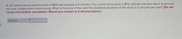 A call option has an exercise price of $65 and matures in 5 months. The current stock price is $73, and the risk-free rate is 6 percent
per year, compounded continuously. What is the price of the call if the standard deviation of the stock is 0 percent per year? (Do not
round intermediate calculations. Round your answer to 2 decimal places.)
Call price