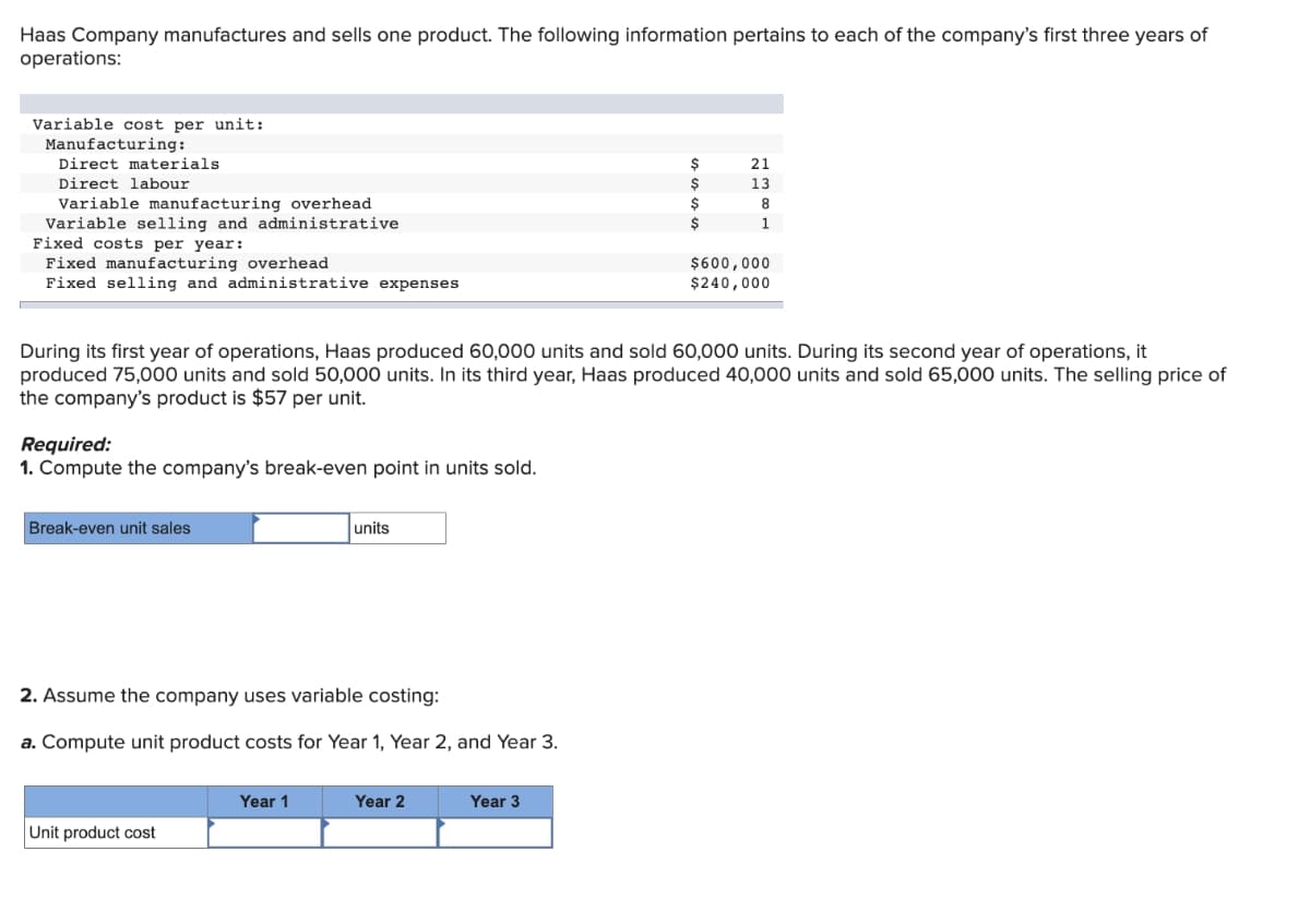 Haas Company manufactures and sells one product. The following information pertains to each of the company's first three years of
operations:
Variable cost per unit:
Manufacturing:
Direct materials
Direct labour
Variable manufacturing overhead
Variable selling and administrative
Fixed costs per year:
Fixed manufacturing overhead
Fixed selling and administrative expenses
Required:
1. Compute the company's break-even point in units sold.
Break-even unit sales
During its first year of operations, Haas produced 60,000 units and sold 60,000 units. During its second year of operations, it
produced 75,000 units and sold 50,000 units. In its third year, Haas produced 40,000 units and sold 65,000 units. The selling price of
the company's product is $57 per unit.
2. Assume the company uses variable costing:
a. Compute unit product costs for Year 1, Year 2, and Year 3.
Unit product cost
units
Year 1
Year 2
$
Year 3
$
$
21
13
8
1
$600,000
$240,000