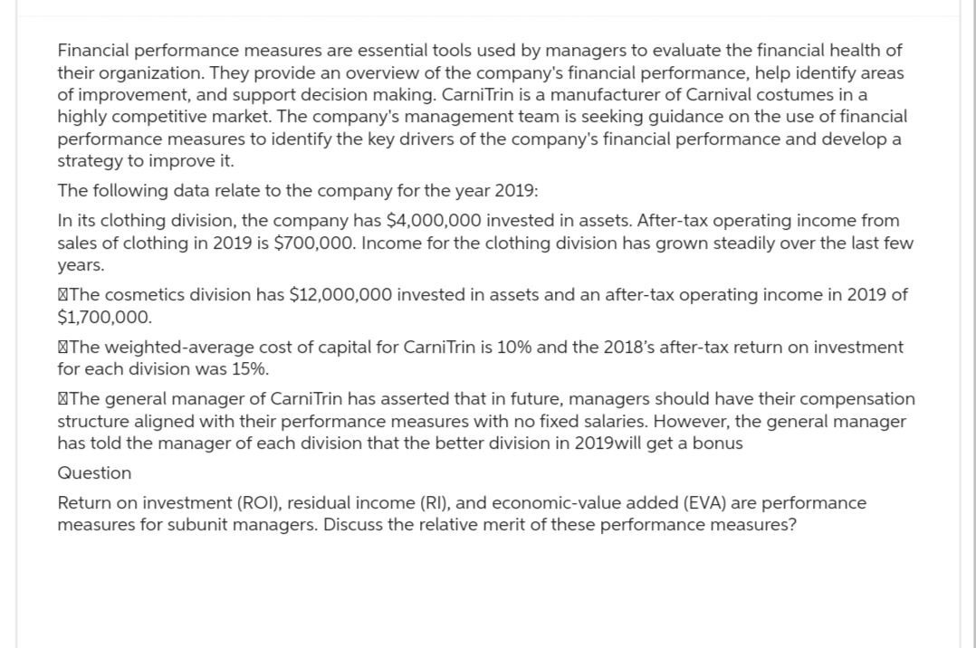 Financial performance measures are essential tools used by managers to evaluate the financial health of
their organization. They provide an overview of the company's financial performance, help identify areas
of improvement, and support decision making. CarniTrin is a manufacturer of Carnival costumes in a
highly competitive market. The company's management team is seeking guidance on the use of financial
performance measures to identify the key drivers of the company's financial performance and develop a
strategy to improve it.
The following data relate to the company for the year 2019:
In its clothing division, the company has $4,000,000 invested in assets. After-tax operating income from
sales of clothing in 2019 is $700,000. Income for the clothing division has grown steadily over the last few
years.
The cosmetics division has $12,000,000 invested in assets and an after-tax operating income in 2019 of
$1,700,000.
The weighted-average cost of capital for CarniTrin is 10% and the 2018's after-tax return on investment
for each division was 15%.
The general manager of CarniTrin has asserted that in future, managers should have their compensation
structure aligned with their performance measures with no fixed salaries. However, the general manager
has told the manager of each division that the better division in 2019will get a bonus
Question
Return on investment (ROI), residual income (RI), and economic-value added (EVA) are performance
measures for subunit managers. Discuss the relative merit of these performance measures?