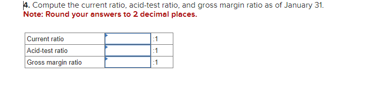 4. Compute the current ratio, acid-test ratio, and gross margin ratio as of January 31.
Note: Round your answers to 2 decimal places.
Current ratio
Acid-test ratio
Gross margin ratio
:1
:1
:1