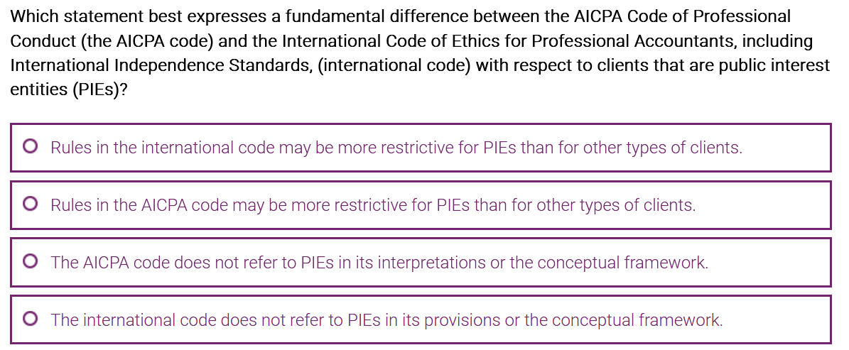 Which statement best expresses a fundamental difference between the AICPA Code of Professional
Conduct (the AICPA code) and the International Code of Ethics for Professional Accountants, including
International Independence Standards, (international code) with respect to clients that are public interest
entities (PIES)?
O
O
O
Rules in the international code may be more restrictive for PIEs than for other types of clients.
Rules in the AICPA code may be more restrictive for PIEs than for other types of clients.
The AICPA code does not refer to PIEs in its interpretations or the conceptual framework.
The international code does not refer to PIEs in its provisions or the conceptual framework.
