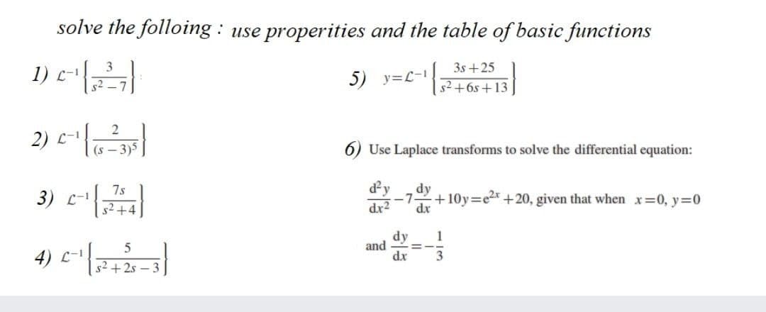 solve the folloing : use properities and the table of basic functions
1) E
3s +25
5) y=L-1
s2 +6s +13
2) C-1
(s – 3)5
6) Use Laplace transforms to solve the differential equation:
dy
dr2
dy
7s
3) с-1
+10y=e2x +20, given that when x=0, y=0
7
52+4
dr
dy
and
dx
1
3D
4) C-1
s2 + 2s -:

