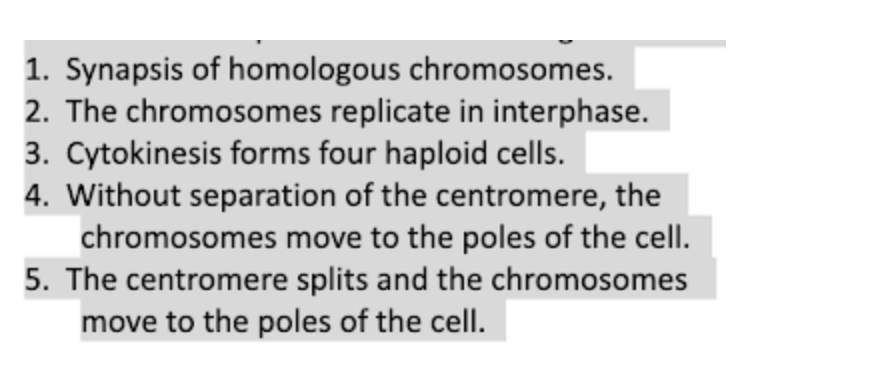 1. Synapsis of homologous chromosomes.
2. The chromosomes replicate in interphase.
3. Cytokinesis forms four haploid cells.
4. Without separation of the centromere, the
chromosomes move to the poles of the cellI.
5. The centromere splits and the chromosomes
move to the poles of the cell.
