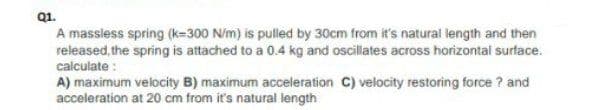 Q1.
A massless spring (k=300 N/m) is pulled by 30cm from it's natural length and then
released, the spring is attached to a 0.4 kg and oscillates across horizontal surface.
calculate :
A) maximum velocity B) maximum acceleration C) velocity restoring force ? and
acceleration at 20 cm from it's natural length
