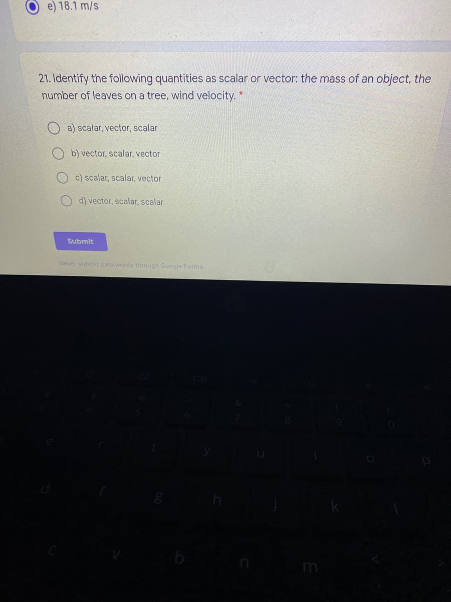 e) 18.1 m/s
21. Identify the following quantities as scalar or vector: the mass of an object, the
number of leaves on a tree, wind velocity. *
a) scalar, vector, scalar
b) vector, scalar, vector
c) scalar, scalar, vector
d) vector, scalar, scalar
Submit
Never submit passwords through Google Forms.
