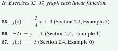 In Exercises 65–67, graph each linear function.
65. f(x)
3
--x + 3 (Section 2.4, Example 5)
66. -2x + y = 6 (Section 2.4, Example 1)
67. f(x) = -5 (Section 2.4, Example 6)
