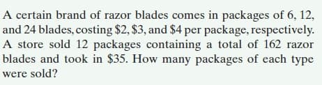 A certain brand of razor blades comes in packages of 6, 12,
and 24 blades, costing $2, $3, and $4 per package, respectively.
A store sold 12 packages containing a total of 162 razor
blades and took in $35. How many packages of each type
were sold?
