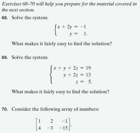 Exercises 68-70 will help you prepare for the material covered in
the next section.
68. Solve the system:
Sx + 2y = -1
y = 1.
What makes it fairly easy to find the solution?
69. Solve the system:
x + y + 2z = 19
y + 2z = 13
= 5.
z =
What makes it fairly easy to find the solution?
70. Consider the following array of numbers:
[1
2
-1
4
-3
-15]
