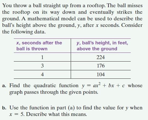 You throw a ball straight up from a rooftop. The ball misses
the rooftop on its way down and eventually strikes the
ground. A mathematical model can be used to describe the
ball's height above the ground, y, after x seconds. Consider
the following data.
x, seconds after the
y, ball's height, in feet,
above the ground
ball is thrown
1
224
3
176
4
104
a. Find the quadratic function y = ax? + bx + c whose
graph passes through the given points.
b. Use the function in part (a) to find the value for y when
x = 5. Describe what this means.
