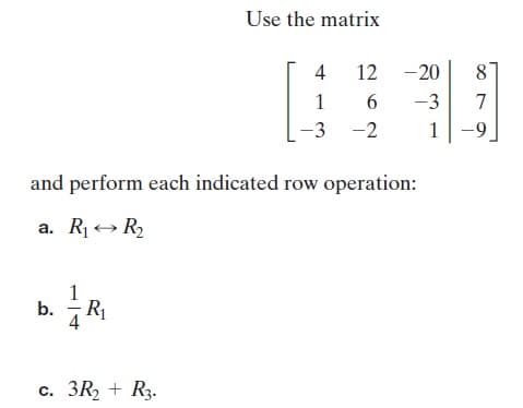 Use the matrix
4 12 -20
8
1
-3
7
-3
-2
1|-9.
and perform each indicated row operation:
a. R1+ R
b. R1
c. 3R2 + R3.
