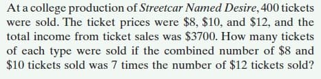 At a college production of Streetcar Named Desire, 400 tickets
were sold. The ticket prices were $8, $10, and $12, and the
total income from ticket sales was $3700. How many tickets
of each type were sold if the combined number of $8 and
$10 tickets sold was 7 times the number of $12 tickets sold?
