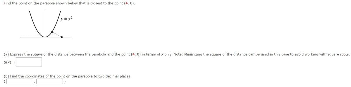 Find the point on the parabola shown below that is closest to the point (4, 0).
y=x²
(a) Express the square of the distance between the parabola and the point (4, 0) in terms of x only. Note: Minimizing the square of the distance can be used in this case to avoid working with square roots.
S(x) =
(b) Find the coordinates of the point on the parabola to two decimal places.