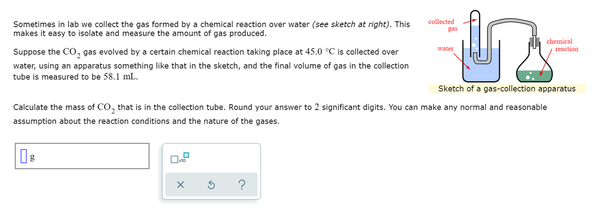 collected
Sometimes in lab we collect the gas formed by a chemical reaction over water (see sketch at right). This
makes it easy to isolate and measure the amount of gas produced.
gas
chemical
reaction
water
Suppose the CO, gas evolved by a certain chemical reaction taking place at 45.0 °C is collected over
water, using an apparatus something like that in the sketch, and the final volume of gas in the collection
tube is measured to be 58.1 mL.
Sketch of a gas-collection apparatus
Calculate the mass of CO., that is in the collection tube. Round your answer to 2 significant digits. You can make any normal and reasonable
2
assumption about the reaction conditions and the nature of the gases.
x10
?
