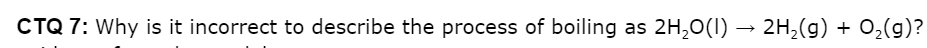 CTQ 7: Why is it incorrect to describe the process of boiling as
2H,0(1)
→ 2H,(g) + 0,(g)?
