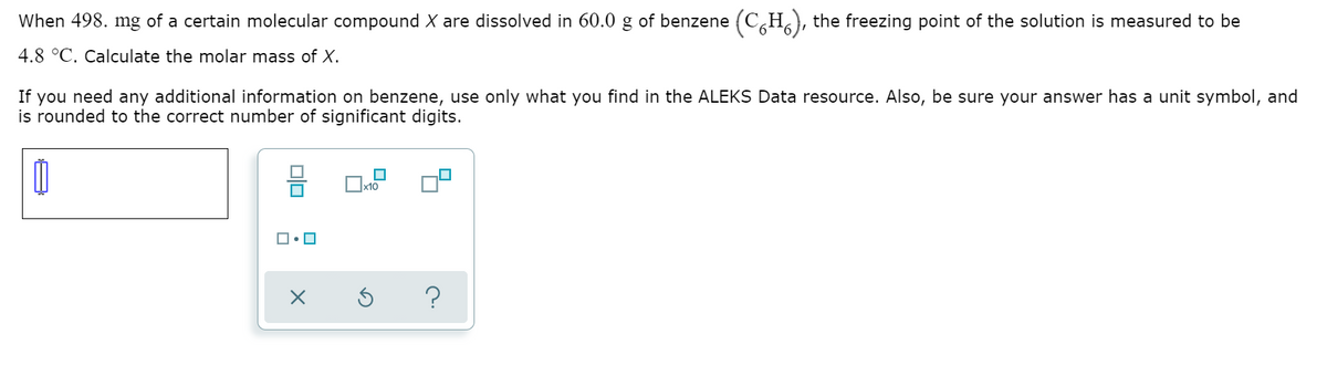 When 498. mg of a certain molecular compound X are dissolved in 60.0 g of benzene (C,H), the freezing point of the solution is measured to be
4.8 °C. Calculate the molar mass of X.
If you need any additional information on benzene, use only what you find in the ALEKS Data resource. Also, be sure your answer has a unit symbol, and
is rounded to the correct number of significant digits.
?
