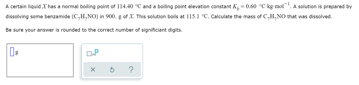 1
A certain liquid X has a normal boiling point of 114.40 °C and a boiling point elevation constant K, = 0.60 °C·kg•mol. A solution is prepared by
dissolving some benzamide (C,H,NO) in 900. g of X. This solution boils at 115.1 °C. Calculate the mass of C,H,NO that was dissolved.
Be sure your answer is rounded to the correct number of significiant digits.
Ox10
