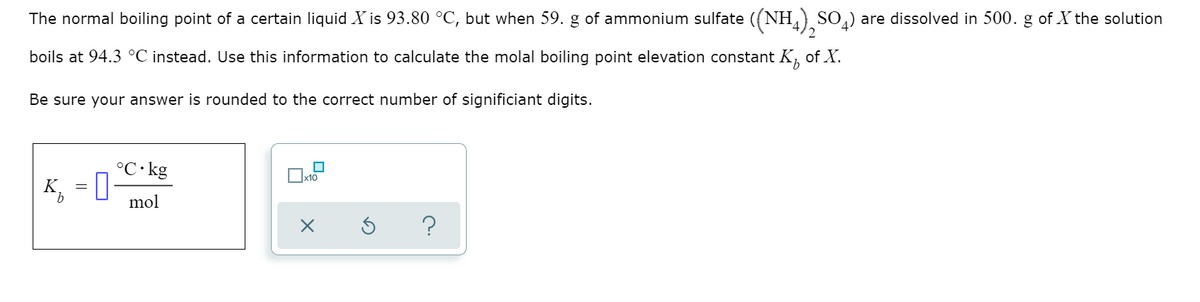 The normal boiling point of a certain liquid X is 93.80 °C, but when 59. g of ammonium sulfate ((NH,) SO,) are dissolved in 500. g of X the solution
boils at 94.3 °C instead. Use this information to calculate the molal boiling point elevation constant K,
of X.
Be sure your answer is rounded to the correct number of significiant digits.
°C• kg
K.
mol
?
