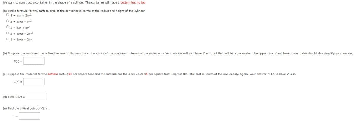 We want to construct a container in the shape of a cylinder. The container will have a bottom but no top.
(a) Find a formula for the surface area of the container in terms of the radius and height of the cylinder.
Os = πrh + 2πr²
S = 2πrh + ²²
S = πrh + πr²
Os = 2πrh + 2πr²
OS = 2πrh + 2πr
(b) Suppose the container has a fixed volume V. Express the surface area of the container in terms of the radius only. Your answer will also have V in it, but that will be a parameter. Use upper case V and lower case r. You should also simplify your answer.
S(r) =
(c) Suppose the material for the bottom costs $14 per square foot and the material for the sides costs $5 per square foot. Express the total cost in terms of the radius only. Again, your answer will also have V in it.
C(r) =
=
(d) Find C'(r) =
(e) Find the critical point of C(r).
r =