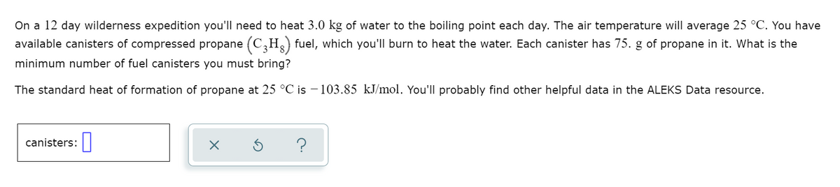 On a 12 day wilderness expedition you'll need to heat 3.0 kg of water to the boiling point each day. The air temperature will average 25 °C. You have
available canisters of compressed propane (C,H) fuel, which you'll burn to heat the water. Each canister has 75. g of propane in it. What is the
minimum number of fuel canisters you must bring?
The standard heat of formation of propane at 25 °C is – 103.85 kJ/mol. You'll probably find other helpful data in the ALEKS Data resource.
canisters:|
?
