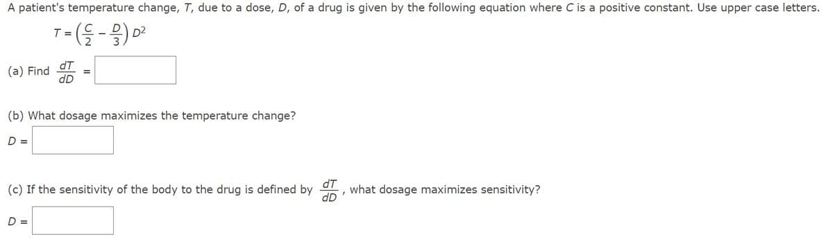 A patient's temperature change, T, due to a dose, D, of a drug is given by the following equation where C is a positive constant. Use upper case letters.
T = (-/-/-) D²
2
(a) Find
D =
dT
dD
(b) What dosage maximizes the temperature change?
=
D =
(c) If the sensitivity of the body to the drug is defined by
dT
what dosage maximizes sensitivity?
I
dD