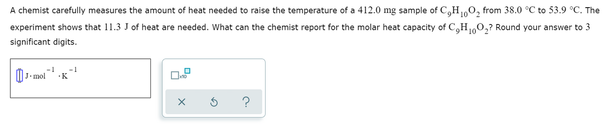 A chemist carefully measures the amount of heat needed to raise the temperature of a 412.0 mg sample of CoH0, from 38.0 °C to 53.9 °C. The
2
experiment shows that 11.3 J of heat are needed. What can the chemist report for the molar heat capacity of C,H 0,? Round your answer to 3
10
significant digits.
I| J. mol
- 1
-1
·K
x10
