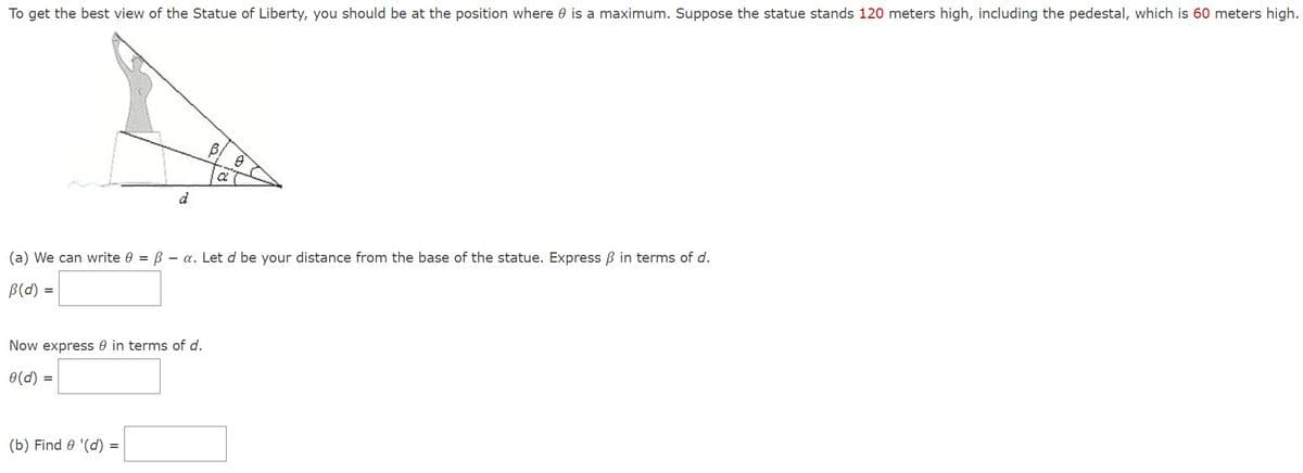 To get the best view of the Statue of Liberty, you should be at the position where is a maximum. Suppose the statue stands 120 meters high, including the pedestal, which is 60 meters high.
=
(a) We can write 0 = ß a. Let d be your distance from the base of the statue. Express ß in terms of d.
B (d)
Now express in terms of d.
0(d)
=
d
(b) Find 8 '(d)
=
a
8