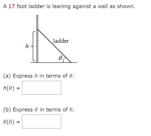 A 17 foot ladder is leaning against a wall as shown.
h
ladder
(a) Express h in terms of 0.
h(0) =
(b) Express in terms of h.
0(h) =